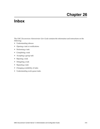 Chapter 26
Inbox
The EMC Documentum Administrator User Guide contains the information and instructions on the
following:
• Understanding inboxes
• Opening a task or notifications
• Performing a task
• Completing a task
• Accepting a group task
• Rejecting a task
• Delegating a task
• Repeating a task
• Changing availability of tasks
• Understanding work queue tasks
EMC Documentum Content Server 7.2 Administration and Configuration Guide 515
 