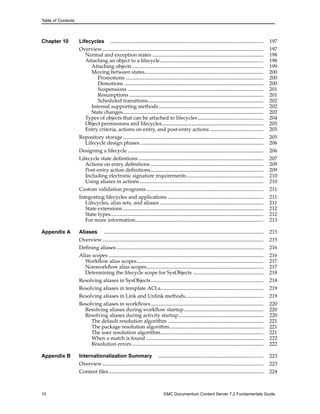 Table of Contents
Chapter 10 Lifecycles .................................................................................................. 197
Overview....................................................................................................... 197
Normal and exception states ....................................................................... 198
Attaching an object to a lifecycle.................................................................. 198
Attaching objects .................................................................................... 199
Moving between states............................................................................ 200
Promotions ........................................................................................ 200
Demotions ......................................................................................... 200
Suspensions ....................................................................................... 201
Resumptions ...................................................................................... 201
Scheduled transitions.......................................................................... 202
Internal supporting methods................................................................... 202
State changes.......................................................................................... 202
Types of objects that can be attached to lifecycles.......................................... 204
Object permissions and lifecycles................................................................. 205
Entry criteria, actions on entry, and post-entry actions .................................. 205
Repository storage.......................................................................................... 205
Lifecycle design phases............................................................................... 206
Designing a lifecycle ....................................................................................... 206
Lifecycle state definitions ................................................................................ 207
Actions on entry definitions ........................................................................ 209
Post-entry action definitions........................................................................ 209
Including electronic signature requirements................................................. 210
Using aliases in actions ............................................................................... 210
Custom validation programs........................................................................... 211
Integrating lifecycles and applications ............................................................. 211
Lifecycles, alias sets, and aliases .................................................................. 211
State extensions.......................................................................................... 212
State types.................................................................................................. 212
For more information.................................................................................. 213
Appendix A Aliases ...................................................................................................... 215
Overview....................................................................................................... 215
Defining aliases .............................................................................................. 216
Alias scopes ................................................................................................... 216
Workflow alias scopes................................................................................. 217
Nonworkflow alias scopes........................................................................... 217
Determining the lifecycle scope for SysObjects ............................................. 218
Resolving aliases in SysObjects........................................................................ 218
Resolving aliases in template ACLs.................................................................. 219
Resolving aliases in Link and Unlink methods.................................................. 219
Resolving aliases in workflows........................................................................ 220
Resolving aliases during workflow startup................................................... 220
Resolving aliases during activity startup ...................................................... 220
The default resolution algorithm ............................................................. 221
The package resolution algorithm............................................................ 221
The user resolution algorithm.................................................................. 221
When a match is found ........................................................................... 222
Resolution errors .................................................................................... 222
Appendix B Internationalization Summary ................................................................... 223
Overview....................................................................................................... 223
Content files................................................................................................... 224
10 EMC Documentum Content Server 7.2 Fundamentals Guide
 