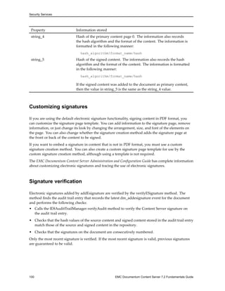 Security Services
Property Information stored
string_4 Hash of the primary content page 0. The information also records
the hash algorithm and the format of the content. The information is
formatted in the following manner:
hash_algorithm/format_name/hash
string_5 Hash of the signed content. The information also records the hash
algorithm and the format of the content. The information is formatted
in the following manner:
hash_algorithm/format_name/hash
If the signed content was added to the document as primary content,
then the value in string_5 is the same as the string_4 value.
Customizing signatures
If you are using the default electronic signature functionality, signing content in PDF format, you
can customize the signature page template. You can add information to the signature page, remove
information, or just change its look by changing the arrangement, size, and font of the elements on
the page. You can also change whether the signature creation method adds the signature page at
the front or back of the content to be signed.
If you want to embed a signature in content that is not in PDF format, you must use a custom
signature creation method. You can also create a custom signature page template for use by the
custom signature creation method, although using a template is not required.
The EMC Documentum Content Server Administration and Configuration Guide has complete information
about customizing electronic signatures and tracing the use of electronic signatures.
Signature verification
Electronic signatures added by addEsignature are verified by the verifyESignature method. The
method finds the audit trail entry that records the latest dm_addesignature event for the document
and performs the following checks:
• Calls the IDfAuditTrailManager.verifyAudit method to verify the Content Server signature on
the audit trail entry.
• Checks that the hash values of the source content and signed content stored in the audit trail entry
match those of the source and signed content in the repository.
• Checks that the signatures on the document are consecutively numbered.
Only the most recent signature is verified. If the most recent signature is valid, previous signatures
are guaranteed to be valid.
100 EMC Documentum Content Server 7.2 Fundamentals Guide
 