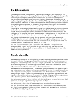 Security Services
Digital signatures
Digital signatures are electronic signatures, in formats such as PKCS #7, XML Signature, or PDF
Signature, that are generated and managed by client applications. The client application is responsible
for ensuring that users provide the signature and for storing the signature in the repository.
The signature can be stored as primary content or renditions. For example, if the application is
implementing digital signatures based on Microsoft Office XP, the signatures are typically embedded
in the content files and the files are stored in the repository as primary content files for the documents.
If Adobe PDF signatures are used, the signature is also embedded in the content file, but the file is
typically stored as a rendition of the document, rather than primary content.
Content Server supports digital signatures with a property on SysObjects and the addDigitalSignature
method. The property is a Boolean property called a_is_signed to indicate whether the object is
signed. The addDigitalSignature method generates an audit trail entry recording the signing. The
event name for the audit trail entry is dm_adddigsignature. The information in the entry records who
signed the document, when it was signed, and a reason for signing, if one was provided.
It is possible to require Content Server to sign the generated audit trail entries. Because the
addDigitalSignature method is audited by default, there is no explicit registry object for the event.
However, if you want Content Server to sign audit trail entries for dm_adddigsignature events, you
can issue an explicit method requesting auditing for the event.
The EMC Documentum Content Server Administration and Configuration Guide provides more
information about Content Server signatures on audit trail entries. The associated Javadocs
provide information about methods to request auditing for the dm_adddigsignature event, in the
IDfAuditTrailManager interface.
Simple sign-offs
Simple sign-offs authenticate the user signing off the object and record information about the sign-off
in an audit trial entry. A simple sign-off is useful in situations in which the sign-off requirement is
not rigorous. For example, you may want to use a simple sign-off when team members are required
to sign a proposal to indicate approval before the proposal is sent to upper management. Simple
sign-offs are the least rigorous way to satisfy a signature requirement.
Simple sign-offs are implemented using a IDfPersistentObject.signoff method. The method accepts a
user authentication name and password as arguments. When the method is executed, Content Server
calls a signature validation program to authenticate the user. If authentication succeeds, Content
Server generates an audit trail entry recording the sign-off. The entry records what was signed, who
signed it, and some information about the context of the signing. Using sign-off does not generate an
actual electronic signature. The audit trail entry is the only record of the sign-off.
You can use a simple sign-off on any SysObject or SysObject subtype. A user must have at least Read
permission on an object to perform a simple sign-off on the object.
You can customize a simple sign-off by creating a custom signature validation program.
The EMC Documentum Content Server Administration and Configuration Guide provides instructions
for creating a custom signature validation program. The addociated Javadocs provide information
on the IDfPersistentObject.signoff usage notes.
EMC Documentum Content Server 7.2 Fundamentals Guide 101
 