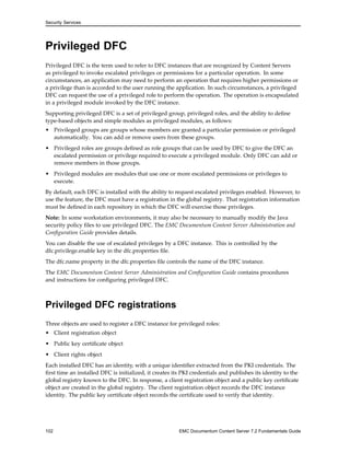 Security Services
Privileged DFC
Privileged DFC is the term used to refer to DFC instances that are recognized by Content Servers
as privileged to invoke escalated privileges or permissions for a particular operation. In some
circumstances, an application may need to perform an operation that requires higher permissions or
a privilege than is accorded to the user running the application. In such circumstances, a privileged
DFC can request the use of a privileged role to perform the operation. The operation is encapsulated
in a privileged module invoked by the DFC instance.
Supporting privileged DFC is a set of privileged group, privileged roles, and the ability to define
type-based objects and simple modules as privileged modules, as follows:
• Privileged groups are groups whose members are granted a particular permission or privileged
automatically. You can add or remove users from these groups.
• Privileged roles are groups defined as role groups that can be used by DFC to give the DFC an
escalated permission or privilege required to execute a privileged module. Only DFC can add or
remove members in those groups.
• Privileged modules are modules that use one or more escalated permissions or privileges to
execute.
By default, each DFC is installed with the ability to request escalated privileges enabled. However, to
use the feature, the DFC must have a registration in the global registry. That registration information
must be defined in each repository in which the DFC will exercise those privileges.
Note: In some workstation environments, it may also be necessary to manually modify the Java
security policy files to use privileged DFC. The EMC Documentum Content Server Administration and
Configuration Guide provides details.
You can disable the use of escalated privileges by a DFC instance. This is controlled by the
dfc.privilege.enable key in the dfc.properties file.
The dfc.name property in the dfc.properties file controls the name of the DFC instance.
The EMC Documentum Content Server Administration and Configuration Guide contains procedures
and instructions for configuring privileged DFC.
Privileged DFC registrations
Three objects are used to register a DFC instance for privileged roles:
• Client registration object
• Public key certificate object
• Client rights object
Each installed DFC has an identity, with a unique identifier extracted from the PKI credentials. The
first time an installed DFC is initialized, it creates its PKI credentials and publishes its identity to the
global registry known to the DFC. In response, a client registration object and a public key certificate
object are created in the global registry. The client registration object records the DFC instance
identity. The public key certificate object records the certificate used to verify that identity.
102 EMC Documentum Content Server 7.2 Fundamentals Guide
 