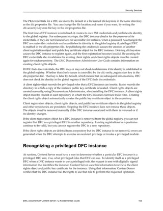 Security Services
The PKI credentials for a DFC are stored by default in a file named dfc.keystore in the same directory
as the dfc.properties file. You can change the file location and name if you want, by setting the
dfc.security.keystore.file key in the dfc.properties file.
The first time a DFC instance is initialized, it creates its own PKI credentials and publishes its identity
to the global registry. For subsequent startups, the DFC instance checks for the presence of its
credentials. If they are not found or are not accessible-for instance, when a password has changed-the
DFC re-creates the credentials and republishes its identity to the global registry if privileged DFC
is enabled in the dfc.properties file. Republishing the credentials causes the creation of another
client registration object and public key certificate object for the DFC instance. Deleting dfc.keystore
causes the DFC instance to register again, and the first registration becomes invalid. Re-creating the
DFC credentials also invalidates the existing client rights, and client rights objects must be created
again for each repository. The EMC Documentum Administrator User Guide contains information on
creating client rights objects.
If DFC finds its credentials, the DFC may or may not check to determine if its identity is established in
the global registry. Whether that check occurs is controlled by the dfc.verify_registration key in the
dfc.properties file. That key is false by default, which means that on subsequent initializations, DFC
does not check its identity in the global registry if the DFC finds its credentials.
A client rights object records the privileged roles that a DFC instance can invoke. It also records the
directory in which a copy of the instance public key certificate is located. Client rights objects are
created manually, using Documentum Administrator, after installing the DFC instance. A client rights
object must be created in each repository in which the DFC instance exercises those roles. Creating
the client rights object automatically creates the public key certificate object in the repository.
Client registration objects, client rights objects, and public key certificate objects in the global registry
and other repositories are persistent. Stopping the DFC instance does not remove those objects.
The objects must be removed manually if the DFC instance associated with them is removed or if
its identity changes.
If the client registration object for a DFC instance is removed from the global registry, you can not
register that DFC as a privileged DFC in another repository. Existing registrations in repositories
continue to be valid, but you can not register the DFC in a new repository.
If the client rights objects are deleted from a repository but the DFC instance is not removed, errors are
generated when the DFC attempts to exercise an escalated privilege or invoke a privileged module.
Recognizing a privileged DFC instance
At runtime, Content Server must have a way to determine whether a particular DFC instance is a
privileged DFC and, if so, what privileged roles that DFC can use. To identify itself as a privileged
DFC when a DFC instance wants to use a privileged role, the request is sent with digitally signed
information that identifies the instance. Content Server uses this information to retrieve the client
rights object and public key certificate for the instance. Using that information, Content Server
verifies that the DFC instance has the rights to use that role to perform the requested operation.
EMC Documentum Content Server 7.2 Fundamentals Guide 103
 