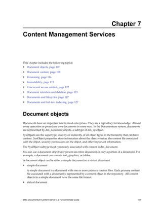 Chapter 7
Content Management Services
This chapter includes the following topics:
• Document objects, page 107
• Document content, page 108
• Versioning, page 114
• Immutability, page 119
• Concurrent access control, page 122
• Document retention and deletion, page 123
• Documents and lifecycles, page 127
• Documents and full-text indexing, page 127
Document objects
Documents have an important role in most enterprises. They are a repository for knowledge. Almost
every operation or procedure uses documents in some way. In the Documentum system, documents
are represented by dm_document objects, a subtype of dm_sysobject.
SysObjects are the supertype, directly or indirectly, of all object types in the hierarchy that can have
content. SysObject properties store information about the object version, the content file associated
with the object, security permissions on the object, and other important information.
The SysObject subtype most commonly associated with content is dm_document.
You can use a document object to represent an entire document or only a portion of a document. For
example, a document can contain text, graphics, or tables.
A document object can be either a simple document or a virtual document.
• simple document
A simple document is a document with one or more primary content files. Each primary content
file associated with a document is represented by a content object in the repository. All content
objects in a simple document have the same file format.
• virtual document
EMC Documentum Content Server 7.2 Fundamentals Guide 107
 