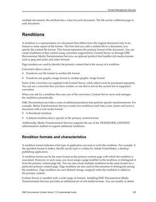 Content Management Services
multiple documents, the attribute has a value for each document. The file can be a different page in
each document.
Renditions
A rendition is a representation of a document that differs from the original document only in its
format or some aspect of the format. The first time you add a content file to a document, you
specify the content file format. This format represents the primary format of the document. You can
create renditions of that content using converters supported by Content Server or through EMC
Documentum Media Transformation Services, an optional product that handles rich media formats
such as jpeg and audio and video formats.
Page numbers are used to identify the primary content that is the source of a rendition.
Converters allows you to:
• Transform one file format to another file format.
• Transform one graphic image format to another graphic image format.
Some of the converters are supplied with Content Server, while others must be purchased separately.
You can use a converter that you have written, or one that is not on the current list of supported
converters.
When you ask for a rendition that uses one of the converters, Content Server saves and manages
the rendition automatically.
EMC Documentum provides a suite of additional products that perform specific transformations. For
example, Media Transformation Services creates two renditions each time a user creates and saves a
document with a rich media format:
• A thumbnail rendition
• A default rendition that is specific to the primary content format
Additionally, Media Transformation Services supports the use of the TRANSCODE_CONTENT
administration method to request additional renditions.
Rendition formats and characteristics
A rendition format indicates what type of application can read or write the rendition. For example, if
the specified format is maker, the file can be read or written by Adobe FrameMaker, a desktop
publishing application.
A rendition format can be the same format as the primary content page with which the rendition is
associated. However, in such cases, you must assign a page modifier to the rendition, to distinguish it
from the primary content page file. You can also create multiple renditions in the same format for a
particular primary content page. Page modifiers are also used in that situation to distinguish among
the renditions. Page modifiers are user-defined strings, assigned when the rendition is added to
the primary content.
Content Server is installed with a wide range of formats. Installing EMC Documentum Media
Transformation Services provides an additional set of rich media formats. You can modify or delete
EMC Documentum Content Server 7.2 Fundamentals Guide 109
 
