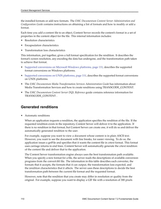 Content Management Services
the installed formats or add new formats. The EMC Documentum Content Server Administration and
Configuration Guide contains instructions on obtaining a list of formats and how to modify or add a
format.
Each time you add a content file to an object, Content Server records the content’s format in a set of
properties in the content object for the file. This internal information includes:
• Resolution characteristics
• Encapsulation characteristics
• Transformation loss characteristics
This information, put together, gives a full format specification for the rendition. It describes the
format’s screen resolution, any encoding the data has undergone, and the transformation path taken
to achieve that format.
• Supported conversions on Microsoft Windows platforms, page 111, describes the supported
format conversions on Windows platforms.
• Supported conversions on UNIX platforms, page 111, describes the supported format conversions
on UNIX platforms.
• The EMC Documentum Media Transformation Services Administration Guide has information about
Media Transformation Services and how to create renditions using TRANSCODE_CONTENT.
• The EMC Documentum Content Server DQL Reference guide contains reference information for
TRANSCODE_CONTENT .
Generated renditions
• Automatic renditions
When an application requests a rendition, the application specifies the rendition of the file. If the
requested rendition exists in the repository, Content Server will deliver it to the application. If
there is no rendition in that format, but Content Server can create one, it will do so and deliver the
automatically generated rendition to the user.
For example, suppose you want to view a document whose content is in plain ASCII text.
However, you want to see the document with line breaks, for easier viewing. To do so, the
application issues a getFile and specifies that it wants the content file in crtext format. This format
uses carriage returns to end lines. Content Server will automatically generate the crtext rendition
of the content file and deliver that to the application.
The Content Server transformation engine always uses the best transformation path available.
When you specify a new format for a file, the server reads the descriptions of available conversion
programs from the convert.tbl file. The information in this table describes each converter, the
formats that it accepts, the formats that it can output, the transformation loss expected, and
the rendition characteristics that it affects. The server uses these descriptions to decide the best
transformation path between the current file format and the requested format.
However, note that the rendition that you create may differ in resolution or quality from the
original. For example, suppose you want to display a GIF file with a resolution of 300 pixels
110 EMC Documentum Content Server 7.2 Fundamentals Guide
 