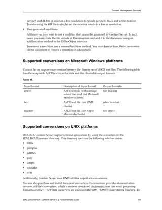 Content Management Services
per inch and 24-bits of color on a low-resolution (72 pixels per inch) black and white monitor.
Transforming the GIF file to display on the monitor results in a loss of resolution.
• User-generated renditions
At times you may want to use a rendition that cannot be generated by Content Server. In such
cases, you can create the file outside of Documentum and add it to the document using an
addRendition method in the IDfSysObject interface.
To remove a rendition, use a removeRendition method. You must have at least Write permission
on the document to remove a rendition of a document.
Supported conversions on Microsoft Windows platforms
Content Server supports conversions between the three types of ASCII text files. The following table
lists the acceptable ASCII text input formats and the obtainable output formats.
Table 11.
Input format Description of input format Output formats
crtext ASCII text file with carriage
return line feed (for Microsoft
Windows clients)
text mactext
text ASCII text file (for UNIX
clients)
crtext mactext
mactext ASCII text file (for Apple
Macintosh clients)
text crtext
Supported conversions on UNIX platforms
On UNIX, Content Server supports format conversion by using the converters in the
$DM_HOME/convert directory. This directory contains the following subdirectories:
• filtrix
• pmbplus
• pdf2text
• psify
• scripts
• soundkit
• troff
Additionally, Content Server uses UNIX utilities to perform conversions.
You can also purchase and install document converters. Documentum provides demonstration
versions of Filtrix converters, which transform structured documents from one word processing
format to another. The Filtrix converters are located in the $DM_HOME/convert/filtrix directory. To
EMC Documentum Content Server 7.2 Fundamentals Guide 111
 