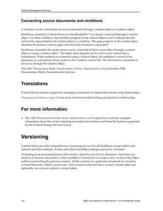 Content Management Services
Connecting source documents and renditions
A rendition can be connected to its source document through a content object or a relation object.
Renditions created by Content Server or AutoRenderPro™ are always connected through a content
object. For these renditions, the rendition property in the content object is set to indicate that the
content file represented by the content object is a rendition. The page property in the content object
identifies the primary content page with which the rendition is associated.
Renditions created by the media server can be connected to their source either through a content
object or using a relation object. The object used depends on how the source content file is
transformed. If the rendition is connected using a relation object, the rendition is stored in the
repository as a document whose content is the rendition content file. The document is connected to
its source through the relation object.
The EMC Documentum Media Transformation Services Administration Guide describes EMC
Documentum Media Transformation Services.
Translations
Content Server contains support for managing translations of original documents using relationships.
Managing translations, page 142, has more information about setting up translation relationships.
For more information
• The EMC Documentum Content Server Administration and Configuration Guide has complete
information about the content checking and duplication feature and about the features supported
by the Content Storage Services license.
Versioning
Content Server provides comprehensive versioning services for all SysObjects except folders and
cabinets and their subtypes. Folder and cabinet SysObject subtypes cannot be versioned.
Versioning is an automated process that creates a historical record of a document. Each time you
check in or branch a document or other SysObject, Content Server creates a new version of the object
without overwriting the previous version. All the versions of a particular document are stored in
a virtual hierarchy called a version tree. Each version on the tree has a numeric version label and,
optionally, one or more symbolic version labels.
114 EMC Documentum Content Server 7.2 Fundamentals Guide
 