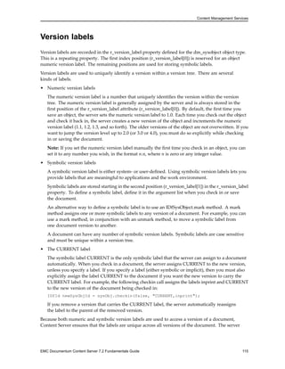 Content Management Services
Version labels
Version labels are recorded in the r_version_label property defined for the dm_sysobject object type.
This is a repeating property. The first index position (r_version_label[0]) is reserved for an object
numeric version label. The remaining positions are used for storing symbolic labels.
Version labels are used to uniquely identify a version within a version tree. There are several
kinds of labels.
• Numeric version labels
The numeric version label is a number that uniquely identifies the version within the version
tree. The numeric version label is generally assigned by the server and is always stored in the
first position of the r_version_label attribute (r_version_label[0]). By default, the first time you
save an object, the server sets the numeric version label to 1.0. Each time you check out the object
and check it back in, the server creates a new version of the object and increments the numeric
version label (1.1, 1.2, 1.3, and so forth). The older versions of the object are not overwritten. If you
want to jump the version level up to 2.0 (or 3.0 or 4.0), you must do so explicitly while checking
in or saving the document.
Note: If you set the numeric version label manually the first time you check in an object, you can
set it to any number you wish, in the format n.n, where n is zero or any integer value.
• Symbolic version labels
A symbolic version label is either system- or user-defined. Using symbolic version labels lets you
provide labels that are meaningful to applications and the work environment.
Symbolic labels are stored starting in the second position (r_version_label[1]) in the r_version_label
property. To define a symbolic label, define it in the argument list when you check in or save
the document.
An alternative way to define a symbolic label is to use an IDfSysObject.mark method. A mark
method assigns one or more symbolic labels to any version of a document. For example, you can
use a mark method, in conjunction with an unmark method, to move a symbolic label from
one document version to another.
A document can have any number of symbolic version labels. Symbolic labels are case sensitive
and must be unique within a version tree.
• The CURRENT label
The symbolic label CURRENT is the only symbolic label that the server can assign to a document
automatically. When you check in a document, the server assigns CURRENT to the new version,
unless you specify a label. If you specify a label (either symbolic or implicit), then you must also
explicitly assign the label CURRENT to the document if you want the new version to carry the
CURRENT label. For example, the following checkin call assigns the labels inprint and CURRENT
to the new version of the document being checked in:
IDfId newSysObjId = sysObj.checkin(false, "CURRENT,inprint");
If you remove a version that carries the CURRENT label, the server automatically reassigns
the label to the parent of the removed version.
Because both numeric and symbolic version labels are used to access a version of a document,
Content Server ensures that the labels are unique across all versions of the document. The server
EMC Documentum Content Server 7.2 Fundamentals Guide 115
 