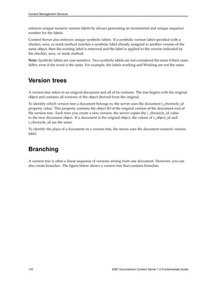 Content Management Services
enforces unique numeric version labels by always generating an incremental and unique sequence
number for the labels.
Content Server also enforces unique symbolic labels. If a symbolic version label specified with a
checkin, save, or mark method matches a symbolic label already assigned to another version of the
same object, then the existing label is removed and the label is applied to the version indicated by
the checkin, save, or mark method.
Note: Symbolic labels are case sensitive. Two symbolic labels are not considered the same if their cases
differ, even if the word is the same. For example, the labels working and Working are not the same.
Version trees
A version tree refers to an original document and all of its versions. The tree begins with the original
object and contains all versions of the object derived from the original.
To identify which version tree a document belongs to, the server uses the document i_chronicle_id
property value. This property contains the object ID of the original version of the document root of
the version tree. Each time you create a new version, the server copies the i_chronicle_id value
to the new document object. If a document is the original object, the values of r_object_id and
i_chronicle_id are the same.
To identify the place of a document on a version tree, the server uses the document numeric version
label.
Branching
A version tree is often a linear sequence of versions arising from one document. However, you can
also create branches. The figure below shows a version tree that contains branches.
116 EMC Documentum Content Server 7.2 Fundamentals Guide
 
