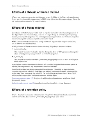 Content Management Services
Effects of a checkin or branch method
When a user creates a new version of a document (or any SysObject or SysObject subtype), Content
Server sets the r_immutable_flag property to TRUE in the old version. Users can no longer change the
old version content or most of its property values.
Effects of a freeze method
Use a freeze method when you want to mark an object as immutable without creating a version of
the object. When you freeze an object, users can no longer change its content, its primary storage
location, or many of its properties. The content, primary storage location, and the frozen properties
remain unchangeable until you explicitly unfreeze the object.
Note: A freeze method cannot be used to stop workflows. If you want to suspend a workflow,
use an IDfWorkflow.haltAll method.
When you freeze an object, the server sets the following properties of the object to TRUE:
• r_immutable_flag
This property indicates whether the object is changeable. If set to TRUE, you cannot change the
object content, primary storage location, or most of its properties.
• r_frozen_flag
This property indicates whether the r_immutable_flag property was set to TRUE by an explicit
freeze method call.
If the object is a virtual document, the method sets additional properties and offers the option of
freezing the components of any snapshot associated with the object.
To unfreeze an object, use an IDfSysObject.unfreeze method. Unfreezing an object resets the
r_frozen_flag attribute to FALSE. If the object has not been previously versioned, then unfreezing
it also resets the r_immutable_flag to FALSE. The method has an argument that, if set to TRUE,
unfreezes the components of a snapshot associated with the object.
Freezing a document, page 155, describes the additional attributes that are set when a virtual
document is frozen.
Unfreezing a document, page 156, describes how unfreezing affects a virtual document.
Effects of a retention policy
When a document is associated with a retention policy that is defined to make all documents it
controls immutable, the document r_immutable_flag property is set to TRUE.
120 EMC Documentum Content Server 7.2 Fundamentals Guide
 