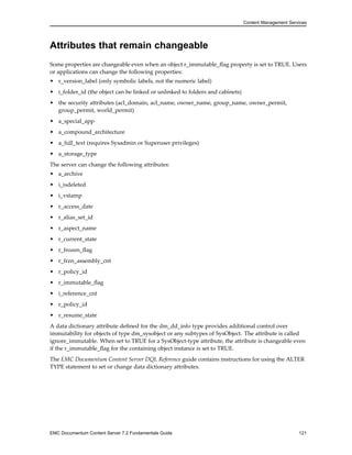 Content Management Services
Attributes that remain changeable
Some properties are changeable even when an object r_immutable_flag property is set to TRUE. Users
or applications can change the following properties:
• r_version_label (only symbolic labels, not the numeric label)
• i_folder_id (the object can be linked or unlinked to folders and cabinets)
• the security attributes (acl_domain, acl_name, owner_name, group_name, owner_permit,
group_permit, world_permit)
• a_special_app
• a_compound_architecture
• a_full_text (requires Sysadmin or Superuser privileges)
• a_storage_type
The server can change the following attributes:
• a_archive
• i_isdeleted
• i_vstamp
• r_access_date
• r_alias_set_id
• r_aspect_name
• r_current_state
• r_frozen_flag
• r_frzn_assembly_cnt
• r_policy_id
• r_immutable_flag
• i_reference_cnt
• r_policy_id
• r_resume_state
A data dictionary attribute defined for the dm_dd_info type provides additional control over
immutability for objects of type dm_sysobject or any subtypes of SysObject. The attribute is called
ignore_immutable. When set to TRUE for a SysObject-type attribute, the attribute is changeable even
if the r_immutable_flag for the containing object instance is set to TRUE.
The EMC Documentum Content Server DQL Reference guide contains instructions for using the ALTER
TYPE statement to set or change data dictionary attributes.
EMC Documentum Content Server 7.2 Fundamentals Guide 121
 