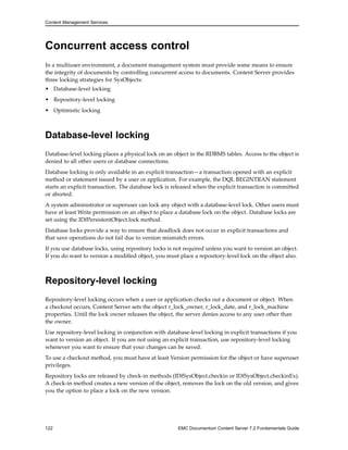 Content Management Services
Concurrent access control
In a multiuser environment, a document management system must provide some means to ensure
the integrity of documents by controlling concurrent access to documents. Content Server provides
three locking strategies for SysObjects:
• Database-level locking
• Repository-level locking
• Optimistic locking
Database-level locking
Database-level locking places a physical lock on an object in the RDBMS tables. Access to the object is
denied to all other users or database connections.
Database locking is only available in an explicit transaction—a transaction opened with an explicit
method or statement issued by a user or application. For example, the DQL BEGINTRAN statement
starts an explicit transaction. The database lock is released when the explicit transaction is committed
or aborted.
A system administrator or superuser can lock any object with a database-level lock. Other users must
have at least Write permission on an object to place a database lock on the object. Database locks are
set using the IDfPersistentObject.lock method.
Database locks provide a way to ensure that deadlock does not occur in explicit transactions and
that save operations do not fail due to version mismatch errors.
If you use database locks, using repository locks is not required unless you want to version an object.
If you do want to version a modified object, you must place a repository-level lock on the object also.
Repository-level locking
Repository-level locking occurs when a user or application checks out a document or object. When
a checkout occurs, Content Server sets the object r_lock_owner, r_lock_date, and r_lock_machine
properties. Until the lock owner releases the object, the server denies access to any user other than
the owner.
Use repository-level locking in conjunction with database-level locking in explicit transactions if you
want to version an object. If you are not using an explicit transaction, use repository-level locking
whenever you want to ensure that your changes can be saved.
To use a checkout method, you must have at least Version permission for the object or have superuser
privileges.
Repository locks are released by check-in methods (IDfSysObject.checkin or IDfSysObject.checkinEx).
A check-in method creates a new version of the object, removes the lock on the old version, and gives
you the option to place a lock on the new version.
122 EMC Documentum Content Server 7.2 Fundamentals Guide
 