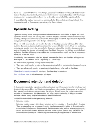Content Management Services
If you use a save method to save your changes, you can choose to keep or relinquish the repository
lock on the object. Save methods, which overwrite the current version of an object with the changes
you made, have an argument that allows you to direct the server to hold the repository lock.
A cancelCheckOut method also removes repository locks. This method cancels a checkout. Any
changes you made to the document are not saved to the repository.
Optimistic locking
Optimistic locking occurs when you use a fetch method to access a document or object. It is called
optimistic because it does not actually place a lock on the object. Instead, it relies on version stamp
checking when you issue the save to ensure that data integrity is not lost. If you fetch an object and
change it, there is no guarantee your changes will be saved.
When you fetch an object, the server notes the value in the object i_vstamp attribute. This value
indicates the number of committed transactions that have modified the object. When you are finished
working and save the object, the server checks the current value of the object i_vstamp property
against the value that it noted when you fetched the object. If someone else fetched (or checked out)
and saved the object while you were working, the two values will not match and the server does not
allow you to save the object.
Additionally, you cannot save a fetched object if someone else checks out the object while you are
working on it. The checkout places a repository lock on the object.
For these reasons, optimistic locking is best used when:
• There are a small number of users on the system, creating little or no contention for desired objects.
• There are only a small number of noncontent-related changes to be made to the object.
Object-level permissions, page 89, introduces the object-level permissions.
User privileges, page 88, introduces user privileges.
Document retention and deletion
A document remains in the repository until an authorized user (the owner or another privileged user)
deletes the document. However, if business or compliance rules require the document to be retained
for a specific length of time, you can ensure that it is not deleted within that period by applying
retention to the document. If a document (or any other content-containing SysObject) is under
retention control, it may only be deleted under special conditions.
Content Server supports two ways to apply retention:
• Retention policies
Retention policies are part of the larger retention services provided by Retention Policy Services.
These services allow you to manage the entire life of a document, including its disposition after
the retention period expires. Consequently, documents associated with an active retention policy
are not automatically deleted when the retention period expires. Instead, they are held in the
repository until you impose a formal disposition or use a privileged delete to remove them.
EMC Documentum Content Server 7.2 Fundamentals Guide 123
 