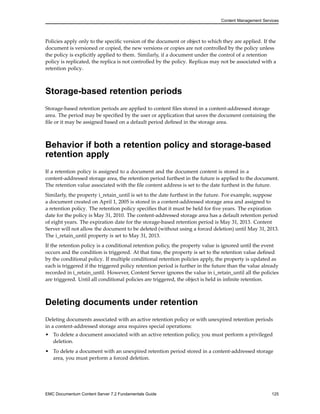 Content Management Services
Policies apply only to the specific version of the document or object to which they are applied. If the
document is versioned or copied, the new versions or copies are not controlled by the policy unless
the policy is explicitly applied to them. Similarly, if a document under the control of a retention
policy is replicated, the replica is not controlled by the policy. Replicas may not be associated with a
retention policy.
Storage-based retention periods
Storage-based retention periods are applied to content files stored in a content-addressed storage
area. The period may be specified by the user or application that saves the document containing the
file or it may be assigned based on a default period defined in the storage area.
Behavior if both a retention policy and storage-based
retention apply
If a retention policy is assigned to a document and the document content is stored in a
content-addressed storage area, the retention period furthest in the future is applied to the document.
The retention value associated with the file content address is set to the date furthest in the future.
Similarly, the property i_retain_until is set to the date furthest in the future. For example, suppose
a document created on April 1, 2005 is stored in a content-addressed storage area and assigned to
a retention policy. The retention policy specifies that it must be held for five years. The expiration
date for the policy is May 31, 2010. The content-addressed storage area has a default retention period
of eight years. The expiration date for the storage-based retention period is May 31, 2013. Content
Server will not allow the document to be deleted (without using a forced deletion) until May 31, 2013.
The i_retain_until property is set to May 31, 2013.
If the retention policy is a conditional retention policy, the property value is ignored until the event
occurs and the condition is triggered. At that time, the property is set to the retention value defined
by the conditional policy. If multiple conditional retention policies apply, the property is updated as
each is triggered if the triggered policy retention period is further in the future than the value already
recorded in i_retain_until. However, Content Server ignores the value in i_retain_until all the policies
are triggered. Until all conditional policies are triggered, the object is held in infinite retention.
Deleting documents under retention
Deleting documents associated with an active retention policy or with unexpired retention periods
in a content-addressed storage area requires special operations:
• To delete a document associated with an active retention policy, you must perform a privileged
deletion.
• To delete a document with an unexpired retention period stored in a content-addressed storage
area, you must perform a forced deletion.
EMC Documentum Content Server 7.2 Fundamentals Guide 125
 