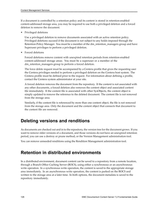 Content Management Services
If a document is controlled by a retention policy and its content is stored in retention-enabled
content-addressed storage area, you may be required to use both a privileged deletion and a forced
deletion to remove the document.
• Privileged deletions
Use a privileged deletion to remove documents associated with an active retention policy.
Privileged deletions succeed if the document is not subject to any holds imposed through the
Retention Policy Manager. You must be a member of the dm_retention_managers group and have
Superuser privileges to perform a privileged deletion.
• Forced deletions
Forced deletions remove content with unexpired retention periods from retention-enabled
content-addressed storage areas. You must be a superuser or a member of the
dm_retention_managers group to perform a forced deletion.
The force delete request must be accompanied by a Centera profile that gives the requesting user
the Centera privileges needed to perform a privileged deletion on the Centera host system. The
Centera profile must be defined prior to the request. For information about defining a profile,
contact the Centera system administrator at your site.
A forced deletion removes the document from the repository. If the content is not associated with
any other documents, a forced deletion also removes the content object and associated content
file immediately. If the content file is associated with other SysObjects, the content object is
simply updated to remove the reference to the deleted document. The content file is not removed
from the storage area.
Similarly, if the content file is referenced by more than one content object, the file is not removed
from the storage area. Only the document and the content object that connects that document to
the content file are removed.
Deleting versions and renditions
As documents are checked out and in to the repository, the version tree for the document grows. If you
want to remove older versions of a document, and those versions do not have an unexpired retention
period, you can use a destroy or prune method, or the Version Management administration tool.
You can remove unneeded renditions using the Rendition Management administration tool.
Retention in distributed environments
In a distributed environment, document content can be saved to a repository from a remote location,
through a Branch Office Caching Server (BOCS), using either a synchronous or an asynchronous
write operation. In a synchronous write operation, the content is saved to the appropriate storage
area immediately. In an asynchronous write operation, the content is parked on the BOCS and
written to the storage area at a later time. In both options, the document metadata is saved to the
repository immediately.
126 EMC Documentum Content Server 7.2 Fundamentals Guide
 