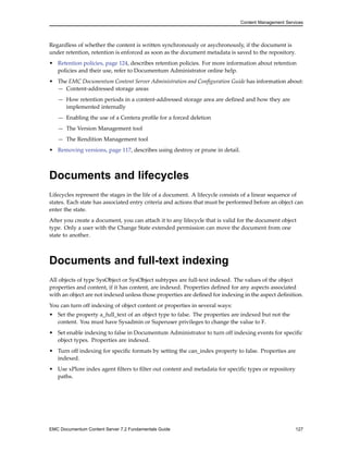 Content Management Services
Regardless of whether the content is written synchronously or asychronously, if the document is
under retention, retention is enforced as soon as the document metadata is saved to the repository.
• Retention policies, page 124, describes retention policies. For more information about retention
policies and their use, refer to Documentum Administrator online help.
• The EMC Documentum Content Server Administration and Configuration Guide has information about:
— Content-addressed storage areas
— How retention periods in a content-addressed storage area are defined and how they are
implemented internally
— Enabling the use of a Centera profile for a forced deletion
— The Version Management tool
— The Rendition Management tool
• Removing versions, page 117, describes using destroy or prune in detail.
Documents and lifecycles
Lifecycles represent the stages in the life of a document. A lifecycle consists of a linear sequence of
states. Each state has associated entry criteria and actions that must be performed before an object can
enter the state.
After you create a document, you can attach it to any lifecycle that is valid for the document object
type. Only a user with the Change State extended permission can move the document from one
state to another.
Documents and full-text indexing
All objects of type SysObject or SysObject subtypes are full-text indexed. The values of the object
properties and content, if it has content, are indexed. Properties defined for any aspects associated
with an object are not indexed unless those properties are defined for indexing in the aspect definition.
You can turn off indexing of object content or properties in several ways:
• Set the property a_full_text of an object type to false. The properties are indexed but not the
content. You must have Sysadmin or Superuser privileges to change the value to F.
• Set enable indexing to false in Documentum Administrator to turn off indexing events for specific
object types. Properties are indexed.
• Turn off indexing for specific formats by setting the can_index property to false. Properties are
indexed.
• Use xPlore index agent filters to filter out content and metadata for specific types or repository
paths.
EMC Documentum Content Server 7.2 Fundamentals Guide 127
 