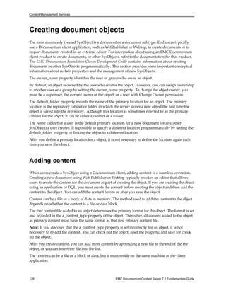 Content Management Services
Creating document objects
The most commonly created SysObject is a document or a document subtype. End users typically
use a Documentum client application, such as WebPublisher or Webtop, to create documents or to
import documents created in an external editor. For information about using an EMC Documentum
client product to create documents, or other SysObjects, refer to the documentation for that product.
The EMC Documentum Foundation Classes Development Guide contains information about creating
documents or other SysObjects programmatically. This section provides some important conceptual
information about certain properties and the management of new SysObjects.
The owner_name property identifies the user or group who owns an object.
By default, an object is owned by the user who creates the object. However, you can assign ownership
to another user or a group by setting the owner_name property. To change the object owner, you
must be a superuser, the current owner of the object, or a user with Change Owner permission.
The default_folder property records the name of the primary location for an object. The primary
location is the repository cabinet or folder in which the server stores a new object the first time the
object is saved into the repository. Although this location is sometimes referred to as the primary
cabinet for the object, it can be either a cabinet or a folder.
The home cabinet of a user is the default primary location for a new document (or any other
SysObject) a user creates. It is possible to specify a different location programmatically by setting the
default_folder property or linking the object to a different location.
After you define a primary location for a object, it is not necessary to define the location again each
time you save the object.
Adding content
When users create a SysObject using a Documentum client, adding content is a seamless operation.
Creating a new document using Web Publisher or Webtop typically invokes an editor that allows
users to create the content for the document as part of creating the object. If you are creating the object
using an application or DQL, you must create the content before creating the object and then add the
content to the object. You can add the content before or after you save the object.
Content can be a file or a block of data in memory. The method used to add the content to the object
depends on whether the content is a file or data block.
The first content file added to an object determines the primary format for the object. The format is set
and recorded in the a_content_type property of the object. Thereafter, all content added to the object
as primary content must have the same format as that first primary content file.
Note: If you discover that the a_content_type property is set incorrectly for an object, it is not
necessary to re-add the content. You can check out the object, reset the property, and save (or check
in) the object.
After you create content, you can add more content by appending a new file to the end of the the
object, or you can insert the file into the list.
The content can be a file or a block of data, but it must reside on the same machine as the client
application.
128 EMC Documentum Content Server 7.2 Fundamentals Guide
 