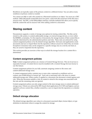 Content Management Services
Renditions are typically copies of the primary content in a different format. You can add as many
renditions of primary content as needed.
You cannot use DQL to add a file created on a Macintosh machine to an object. You must use a DFC
method. Older Macintosh-created files have two parts: a data fork (the actual text of the file) and a
resource fork. The DFC, in the IDfSysObject interface, includes methods that allow you to specify
both the content file and its resource fork when adding content to a document.
Storing content
Documentum supports a variety of storage area options for storing content files. The files can be
stored in a file system, in content-addressable storage, on external storage devices, or even within
the RDBMS, as metadata. For the majority of documents, the storage location of their content files is
typically determined by site administration policies and rules. These rules are enforced by using
content assignment policies or by the default storage algorithm. End users and applications create
documents and save or import them into the repository without concern for where they are stored.
Exceptions to business rules can be assigned to a specific storage area on a one-by-one basis as
they are saved or imported into the repository.
This section provides an overview of the ways in which the storage location for a content file is
determined.
Content assignment policies
Note: Content assignment policies are a feature of Content Storage Services. This set of services is
separately licensed. A Content Server must be installed with a Content Storage Services license to
use this feature.
Content assignment policies let you fully automate assigning content to file stores and
content-addressed storage areas.
A content assignment policy contains one or more rules, expressed as conditions such as
content_size>10,000 (bytes) or format=’gif’. Each rule is associated with a file store or content
addressed storage area. When a policy is applied to a document, the document is tested against each
rule. When the document satisfies a rule, its content is stored in the storage area associated with
the rule and the remaining rules are ignored.
Content assignment polices can only assign content to file store storage areas or content-addressed
storage areas. Policies are enforced by DFC-based client applications (5.2.5 SP2 and higher), and are
applied to all new content files, whether created by a save or import into the repository or a checkin
operation.
Default storage allocation
The default storage algorithm uses values in a document associated object, format object, or type
definition to determine where to assign the content for storage.
EMC Documentum Content Server 7.2 Fundamentals Guide 129
 