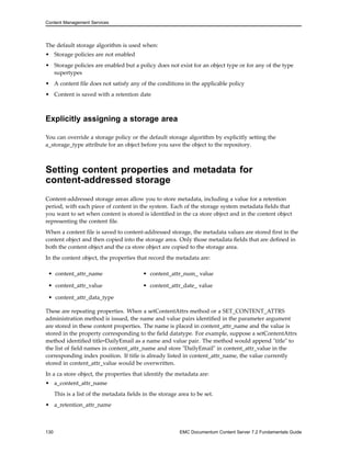Content Management Services
The default storage algorithm is used when:
• Storage policies are not enabled
• Storage policies are enabled but a policy does not exist for an object type or for any of the type
supertypes
• A content file does not satisfy any of the conditions in the applicable policy
• Content is saved with a retention date
Explicitly assigning a storage area
You can override a storage policy or the default storage algorithm by explicitly setting the
a_storage_type attribute for an object before you save the object to the repository.
Setting content properties and metadata for
content-addressed storage
Content-addressed storage areas allow you to store metadata, including a value for a retention
period, with each piece of content in the system. Each of the storage system metadata fields that
you want to set when content is stored is identified in the ca store object and in the content object
representing the content file.
When a content file is saved to content-addressed storage, the metadata values are stored first in the
content object and then copied into the storage area. Only those metadata fields that are defined in
both the content object and the ca store object are copied to the storage area.
In the content object, the properties that record the metadata are:
• content_attr_name • content_attr_num_ value
• content_attr_value • content_attr_date_ value
• content_attr_data_type
These are repeating properties. When a setContentAttrs method or a SET_CONTENT_ATTRS
administration method is issued, the name and value pairs identified in the parameter argument
are stored in these content properties. The name is placed in content_attr_name and the value is
stored in the property corresponding to the field datatype. For example, suppose a setContentAttrs
method identified title=DailyEmail as a name and value pair. The method would append "title" to
the list of field names in content_attr_name and store "DailyEmail" in content_attr_value in the
corresponding index position. If title is already listed in content_attr_name, the value currently
stored in content_attr_value would be overwritten.
In a ca store object, the properties that identify the metadata are:
• a_content_attr_name
This is a list of the metadata fields in the storage area to be set.
• a_retention_attr_name
130 EMC Documentum Content Server 7.2 Fundamentals Guide
 