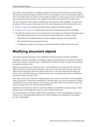 Content Management Services
Each object of type SysObject or SysObject subtype has one ACL that controls access to that object.
The server automatically assigns a default ACL to a new SysObject if you do not explicitly assign an
ACL to the object when you create it. If a new object is stored in a room (a secure area in a repository)
and is governed by that room, the ACL assigned to the object is the default ACL for that room.
The ACL associated with an object is identified by two properties of the SysObject: acl_name and
acl_domain. The acl_name is the name of the ACL and acl_domain records the owner of the ACL.
• Renditions, page 109, contains information about creating and adding renditions.
• Assigning ACLs, page 137, contains information about setting permissions for a SysObject.
• The EMC Documentum Content Server Administration and Configuration Guide has information about:
— The implementation and use of the options for determining where content is stored
— The behavior and implementation of content assignment policies and creating them
— How the default storage algorithm behaves
— Configuring a storage area to require a retention period for content stored in that area
Modifying document objects
This section contains information about modifying existing documents and other SysObjects.
The ability to modify a SysObject is controlled by object-level permissions and whether the object is
under the control of a retention policy. Additionally, the ability to modify an object can be affected
by application-defined roles.
Object-level permissions are defined in ACLs. Each SysObject has an associated ACL object that
defines the access permissions for that object. The entries in the ACL define who can access the
object and the operations allowed for those having access. Users with Superuser privileges can
always access a SysObject because a superuser always has at least Read permission on SysObjects
and has the ability to modify ACLs.
If the object is under the control of a retention policy, users cannot overwrite the content regardless
of their permissions. Documents controlled by a retention policy may only be versioned or copied.
Additionally, some retention policies set documents under their control as immutable. In that case,
users can change only some of the document attributes.
Application-level control of access to a particular object is accomplished using role groups. These
groups control which applications users can use to modify a document.
You cannot modify the content of objects that are included in a frozen (unchangeable) snapshot or
that have the r_immutable_flag attribute set to TRUE. Similarly, most attributes of such objects
are also unchangeable.
132 EMC Documentum Content Server 7.2 Fundamentals Guide
 