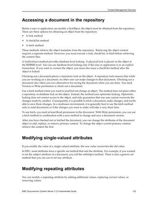 Content Management Services
Accessing a document in the repository
Before a user or application can modify a SysObject, the object must be obtained from the repository.
There are three options for obtaining an object from the repository:
• A lock method
• A checkOut method
• A fetch method
These methods retrieve the object metadata from the repository. Retrieving the object content
requires a separate method. However, you must execute a lock, checkOut, or fetch before retrieving
the content files.
A lockEx(true) method provides database-level locking. A physical lock is placed on the object at
the RDBMS level. You can use database-level locking only if the user or application is in an explicit
transaction. If you want to version the object, you must also issue a checkOut method after the
object is locked.
Checking out a document places a repository lock on the object. A repository lock ensures that while
you are working on a document, no other user can make changes to that document. Checking out a
document also offers you two alternatives for saving the document when you are done. You need
Version or Write permission to check out a document.
Use a fetch method when you want to read but not change an object. The method does not place either
a repository or database lock on the object. Instead, the method uses optimistic locking. Optimistic
locking does not restrict access to the object, and only guarantees that one user cannot overwrite the
changes made by another. Consequently, it is possible to fetch a document, make changes, and not be
able to save those changes. In a multiuser environment, it is generally best to use the fetch method
only to read documents or if the changes you want to make will take a very short time.
To use fetch, you need at least Read permission to the document. With Write permission, you can use
a fetch method in combination with a save method to change and save a document version.
After you have checked out or fetched the document, you can change the attributes of the document
object or add, replace, or remove primary content. To change the object current primary content,
retrieve the content file first.
Modifying single-valued attributes
If you modify the value of a single-valued attribute, the new value overwrites the old value.
In DFC, most attributes have a specific set method that sets the attribute. For example, if you wanted
to set the subject attribute of a document, you call the setSubject method. There is also a generic set
method that you can use to set any attribute.
Modifying repeating attributes
You can modify a repeating attribute by adding additional values, replacing current values, or
removing values.
EMC Documentum Content Server 7.2 Fundamentals Guide 133
 