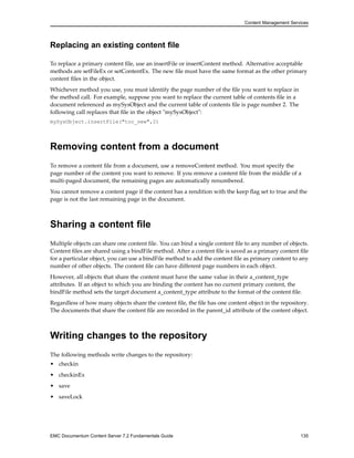 Content Management Services
Replacing an existing content file
To replace a primary content file, use an insertFile or insertContent method. Alternative acceptable
methods are setFileEx or setContentEx. The new file must have the same format as the other primary
content files in the object.
Whichever method you use, you must identify the page number of the file you want to replace in
the method call. For example, suppose you want to replace the current table of contents file in a
document referenced as mySysObject and the current table of contents file is page number 2. The
following call replaces that file in the object "mySysObject":
mySysObject.insertFile("toc_new",2)
Removing content from a document
To remove a content file from a document, use a removeContent method. You must specify the
page number of the content you want to remove. If you remove a content file from the middle of a
multi-paged document, the remaining pages are automatically renumbered.
You cannot remove a content page if the content has a rendition with the keep flag set to true and the
page is not the last remaining page in the document.
Sharing a content file
Multiple objects can share one content file. You can bind a single content file to any number of objects.
Content files are shared using a bindFile method. After a content file is saved as a primary content file
for a particular object, you can use a bindFile method to add the content file as primary content to any
number of other objects. The content file can have different page numbers in each object.
However, all objects that share the content must have the same value in their a_content_type
attributes. If an object to which you are binding the content has no current primary content, the
bindFile method sets the target document a_content_type attribute to the format of the content file.
Regardless of how many objects share the content file, the file has one content object in the repository.
The documents that share the content file are recorded in the parent_id attribute of the content object.
Writing changes to the repository
The following methods write changes to the repository:
• checkin
• checkinEx
• save
• saveLock
EMC Documentum Content Server 7.2 Fundamentals Guide 135
 