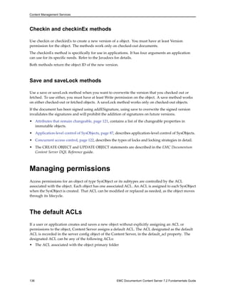 Content Management Services
Checkin and checkinEx methods
Use checkin or checkinEx to create a new version of a object. You must have at least Version
permission for the object. The methods work only on checked-out documents.
The checkinEx method is specifically for use in applications. It has four arguments an application
can use for its specific needs. Refer to the Javadocs for details.
Both methods return the object ID of the new version.
Save and saveLock methods
Use a save or saveLock method when you want to overwrite the version that you checked out or
fetched. To use either, you must have at least Write permission on the object. A save method works
on either checked-out or fetched objects. A saveLock method works only on checked-out objects.
If the document has been signed using addESignature, using save to overwrite the signed version
invalidates the signatures and will prohibit the addition of signatures on future versions.
• Attributes that remain changeable, page 121, contains a list of the changeable properties in
immutable objects.
• Application-level control of SysObjects, page 87, describes application-level control of SysObjects.
• Concurrent access control, page 122, describes the types of locks and locking strategies in detail.
• The CREATE OBJECT and UPDATE OBJECT statements are described in the EMC Documentum
Content Server DQL Reference guide.
Managing permissions
Access permissions for an object of type SysObject or its subtypes are controlled by the ACL
associated with the object. Each object has one associated ACL. An ACL is assigned to each SysObject
when the SysObject is created. That ACL can be modified or replaced as needed, as the object moves
through its lifecycle.
The default ACLs
If a user or application creates and saves a new object without explicitly assigning an ACL or
permissions to the object, Content Server assigns a default ACL. The ACL designated as the default
ACL is recorded in the server config object of the Content Server, in the default_acl property. The
designated ACL can be any of the following ACLs:
• The ACL associated with the object primary folder
136 EMC Documentum Content Server 7.2 Fundamentals Guide
 