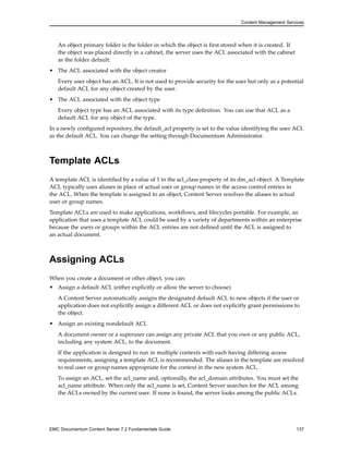 Content Management Services
An object primary folder is the folder in which the object is first stored when it is created. If
the object was placed directly in a cabinet, the server uses the ACL associated with the cabinet
as the folder default.
• The ACL associated with the object creator
Every user object has an ACL. It is not used to provide security for the user but only as a potential
default ACL for any object created by the user.
• The ACL associated with the object type
Every object type has an ACL associated with its type definition. You can use that ACL as a
default ACL for any object of the type.
In a newly configured repository, the default_acl property is set to the value identifying the user ACL
as the default ACL. You can change the setting through Documentum Administrator.
Template ACLs
A template ACL is identified by a value of 1 in the acl_class property of its dm_acl object. A Template
ACL typically uses aliases in place of actual user or group names in the access control entries in
the ACL. When the template is assigned to an object, Content Server resolves the aliases to actual
user or group names.
Template ACLs are used to make applications, workflows, and lifecycles portable. For example, an
application that uses a template ACL could be used by a variety of departments within an enterprise
because the users or groups within the ACL entries are not defined until the ACL is assigned to
an actual document.
Assigning ACLs
When you create a document or other object, you can:
• Assign a default ACL (either explicitly or allow the server to choose)
A Content Server automatically assigns the designated default ACL to new objects if the user or
application does not explicitly assign a different ACL or does not explicitly grant permissions to
the object.
• Assign an existing nondefault ACL
A document owner or a superuser can assign any private ACL that you own or any public ACL,
including any system ACL, to the document.
If the application is designed to run in multiple contexts with each having differing access
requirements, assigning a template ACL is recommended. The aliases in the template are resolved
to real user or group names appropriate for the context in the new system ACL.
To assign an ACL, set the acl_name and, optionally, the acl_domain attributes. You must set the
acl_name attribute. When only the acl_name is set, Content Server searches for the ACL among
the ACLs owned by the current user. If none is found, the server looks among the public ACLs.
EMC Documentum Content Server 7.2 Fundamentals Guide 137
 