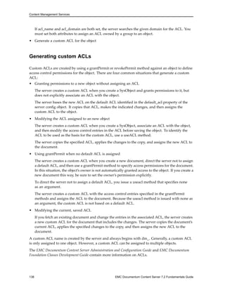Content Management Services
If acl_name and acl_domain are both set, the server searches the given domain for the ACL. You
must set both attributes to assign an ACL owned by a group to an object.
• Generate a custom ACL for the object
Generating custom ACLs
Custom ACLs are created by using a grantPermit or revokePermit method against an object to define
access control permissions for the object. There are four common situations that generate a custom
ACL:
• Granting permissions to a new object without assigning an ACL
The server creates a custom ACL when you create a SysObject and grants permissions to it, but
does not explicitly associate an ACL with the object.
The server bases the new ACL on the default ACL identified in the default_acl property of the
server config object. It copies that ACL, makes the indicated changes, and then assigns the
custom ACL to the object.
• Modifying the ACL assigned to an new object
The server creates a custom ACL when you create a SysObject, associate an ACL with the object,
and then modify the access control entries in the ACL before saving the object. To identify the
ACL to be used as the basis for the custom ACL, use a useACL method.
The server copies the specified ACL, applies the changes to the copy, and assigns the new ACL to
the document.
• Using grantPermit when no default ACL is assigned
The server creates a custom ACL when you create a new document, direct the server not to assign
a default ACL, and then use a grantPermit method to specify access permissions for the document.
In this situation, the object’s owner is not automatically granted access to the object. If you create a
new document this way, be sure to set the owner’s permission explicitly.
To direct the server not to assign a default ACL, you issue a useacl method that specifies none
as an argument.
The server creates a custom ACL with the access control entries specified in the grantPermit
methods and assigns the ACL to the document. Because the useacl method is issued with none as
an argument, the custom ACL is not based on a default ACL.
• Modifying the current, saved ACL
If you fetch an existing document and change the entries in the associated ACL, the server creates
a new custom ACL for the document that includes the changes. The server copies the document’s
current ACL, applies the specified changes to the copy, and then assigns the new ACL to the
document.
A custom ACL name is created by the server and always begins with dm_. Generally, a custom ACL
is only assigned to one object. However, a custom ACL can be assigned to multiple objects.
The EMC Documentum Content Server Administration and Configuration Guide and EMC Documentum
Foundation Classes Development Guide contain more information on ACLs.
138 EMC Documentum Content Server 7.2 Fundamentals Guide
 