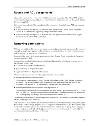 Content Management Services
Rooms and ACL assignments
Objects that are created in or moved to a collaborative room are assigned the default ACL for that
room. Similarly, if you move an object to a room, the current ACL is removed and the default ACL for
the room is applied.
If the object is moved out of the room, Content Server removes the default room ACL and assigns a
new ACL:
• If the user moving the object out of the room is the object owner, Content Server assigns the
default ACL defined in the repository configuration to the object.
• If the user moving the object out of the room is not the object owner, Content Server assigns
the object owner default ACL to the object.
Removing permissions
At times, you might need to remove user access or extended permissions to a document. For example,
an employee might leave a project or be transferred to another location. A variety of situations can
make it necessary to remove user permissions.
You must be the owner of the object, a superuser, or have Change Permit permission to change the
entries in an object’s ACL.
You must have installed Content Server with a Trusted Content Services license to revoke any of
the following permit types:
• AccessRestriction or ExtendedRestriction
• RequiredGroup or RequiredGroupSet
• ApplicationPermit or ApplicationRestriction
When you remove user access or extended permissions, you can either:
• Remove permissions to one document
To remove permissions to a document, call the IDfSysobject revokePermit method against the
document. The server copies the ACL, changes the copy, and assigns the new ACL to the
document. The original ACL is not changed. The new ACL is a custom ACL.
• Remove permissions to all documents using a particular ACL
To remove permissions to all documents associated with the ACL, you must alter the ACL. To do
that, call the IDfACL revokePermit method against the ACL. Content Server modifies the specified
ACL. Consequently, the changes affect all documents that use that ACL.
Use a revokePermit method to remove object-level permissions. That method is defined for both the
IDfACL and IDfSysObject interfaces.
Each execution of revokePermit removes a specific entry. If you revoke an entry whose permit type is
AccessPermit without designating the specific base permission to be removed, the AccessPermit entry
is removed, which also removes any extended permissions for that user or group. If you designate a
specific base permission level, only that permission is removed but the entry is not removed if there
are extended permissions identified in the entry.
EMC Documentum Content Server 7.2 Fundamentals Guide 139
 