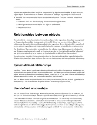 Content Management Services
Replicas are copies of an object. Replicas are generated by object replication jobs. A replication job
copies objects in one repository to another. The copies in the target repository are called replicas.
• The EMC Documentum Content Server Distributed Configuration Guide has complete information
about:
— Reference links and the underlying architecture that supports them
— How operations on mirror objects and replicas are handled
— Object replication
Relationships between objects
A relationship is a formal association between two objects in the repository. One object is designated
as the parent and one object is designated as the child. Before you can connect two objects in a
relationship, the relationship must be described in the repository. Types of relationships are defined
in dm_relation_type objects and instances of relationship types are recorded in dm_relation objects.
The definition of the relationship, recorded in the dm_relation_type object, names the relationship
and defines some characteristics, such as the security applied to the relationship and the behavior if
one of the objects involved in an instance of the relationship is deleted from the repository.
A relation object identifies the two objects involved in the relationship and the type of relationship.
Relation objects also have some attributes that you can use to manage and manipulate the relationship.
System-defined relationships
Installing Content Server installs a set of system-defined relationships. For example, annotations are
implemented as a system-defined relationship between a SysObject, generally a document, and a note
object. Another system-defined relationship is DM_TRANSLATION_OF, used to create a relationship
between a source document and a translated version of the document.
You can obtain the list of system-defined relationships by examining the dm_relation_type objects in
the repository. The relation name of system-defined relationships begin with dm_.
User-defined relationships
You can create custom relationships. Additionally, the dm_relation object type can be subtyped, so
that you can create relationships between objects that record business-specific information, if needed.
User-defined relationships are not managed by Content Server. The server only enforces security
for user-defined relationships. Applications must provide or invoke user-written procedures to
enforce any behavior required by a user-defined relationship. For example, suppose you define a
relationship between two document subtypes that requires a document of one subtype to be updated
automatically when a document of the other subtype is updated. The server does not perform this
EMC Documentum Content Server 7.2 Fundamentals Guide 141
 