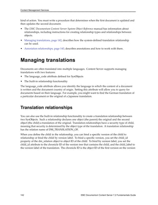 Content Management Services
kind of action. You must write a procedure that determines when the first document is updated and
then updates the second document.
• The EMC Documentum Content Server System Object Reference manual has information about
relationships, including instructions for creating relationship types and relationships between
objects.
• Managing translations, page 142, describes how the system-defined translation relationship
can be used.
• Annotation relationships, page 143, describes annotations and how to work with them.
Managing translations
Documents are often translated into multiple languages. Content Server supports managing
translations with two features:
• The language_code attribute defined for SysObjects
• The built-in relationship functionality
The language_code attribute allows you identify the language in which the content of a document
is written and the document country of origin. Setting this attribute will allow you to query for
documents based on their language. For example, you might want to find the German translation of
a particular document or the original of a Japanese translation.
Translation relationships
You can also use the built-in relationship functionality to create a translation relationship between
two SysObjects. Such a relationship declares one object (the parent) the original and the second
object (the child) a translation of the original. Translation relationships have a security type of child,
meaning that security is determined by the object type of the translation. A translation relationship
has the relation name of DM_TRANSLATION_OF.
When you define the child in the relationship, you can bind a specific version of the child to
relationship or bind the child by version label. To bind a specific version, you set the child_id
property of the dm_relation object to object ID of the child. To bind by version label, you set the
child_id attribute to the chronicle ID of the version tree that contains the child, and the child_label to
the version label of the translation. The chronicle ID is the object ID of the first version on the version
142 EMC Documentum Content Server 7.2 Fundamentals Guide
 