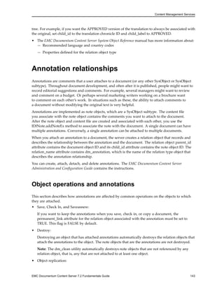 Content Management Services
tree. For example, if you want the APPROVED version of the translation to always be associated with
the original, set child_id to the translation chronicle ID and child_label to APPROVED.
• The EMC Documentum Content Server System Object Reference manual has more information about:
— Recommended language and country codes
— Properties defined for the relation object type
Annotation relationships
Annotations are comments that a user attaches to a document (or any other SysObject or SysObject
subtype). Throughout document development, and often after it is published, people might want to
record editorial suggestions and comments. For example, several managers might want to review
and comment on a budget. Or perhaps several marketing writers working on a brochure want
to comment on each other’s work. In situations such as these, the ability to attach comments to
a document without modifying the original text is very helpful.
Annotations are implemented as note objects, which are a SysObject subtype. The content file
you associate with the note object contains the comments you want to attach to the document.
After the note object and content file are created and associated with each other, you use the
IDfNote.addNoteEx method to associate the note with the document. A single document can have
multiple annotations. Conversely, a single annotation can be attached to multiple documents.
When you attach an annotation to a document, the server creates a relation object that records and
describes the relationship between the annotation and the document. The relation object parent_id
attribute contains the document object ID and its child_id attribute contains the note object ID. The
relation_name attribute contains dm_annotation, which is the name of the relation type object that
describes the annotation relationship.
You can create, attach, detach, and delete annotations. The EMC Documentum Content Server
Administration and Configuration Guide contains the instructions.
Object operations and annotations
This section describes how annotations are affected by common operations on the objects to which
they are attached.
• Save, Check In, and Saveasnew:
If you want to keep the annotations when you save, check in, or copy a document, the
permanent_link attribute for the relation object associated with the annotation must be set to
TRUE. This flag is FALSE by default.
• Destroy:
Destroying an object that has attached annotations automatically destroys the relation objects that
attach the annotations to the object. The note objects that are the annotations are not destroyed.
Note: The dm_clean utility automatically destroys note objects that are not referenced by any
relation object, that is, any that are not attached to at least one object.
• Object replication:
EMC Documentum Content Server 7.2 Fundamentals Guide 143
 