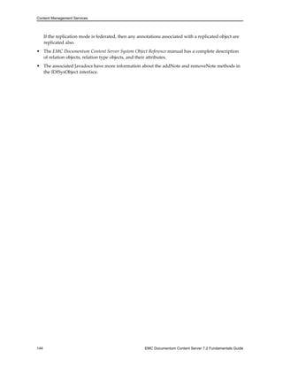 Content Management Services
If the replication mode is federated, then any annotations associated with a replicated object are
replicated also.
• The EMC Documentum Content Server System Object Reference manual has a complete description
of relation objects, relation type objects, and their attributes.
• The associated Javadocs have more information about the addNote and removeNote methods in
the IDfSysObject interface.
144 EMC Documentum Content Server 7.2 Fundamentals Guide
 