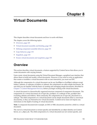 Chapter 8
Virtual Documents
This chapter describes virtual documents and how to work with them.
The chapter covers the following topics:
• Overview, page 145
• Virtual document assembly and binding, page 150
• Defining component assembly behavior, page 151
• Copy behavior, page 153
• Snapshots, page 153
• Frozen virtual documents and snapshots, page 155
Overview
This section describes virtual documents, a feature supported by Content Server that allows you to
create documents with varying formats.
Users create virtual documents using the Virtual Document Manager, a graphical user interface that
allows them to build and modify virtual documents. However, if you want to write an application
that creates or modifies a virtual document with no user interaction, you must use DFC.
Although the components of a virtual document can be any SysObject or SysObject subtype except
folders, cabinets, or subtypes of folders or cabinets, the components are often simple documents. Be
sure that you are familiar with the basics of creating and managing simple documents, described in
Chapter 7, Content Management Services, before you begin working with virtual documents.
A virtual document is a hierarchically organized structure composed of component documents. The
components of a virtual document are of type dm_sysobject, or a subtype of dm_sysobject (but
excluding cabinets and folders). Most commonly, the components are of type dm_document or a
subtype. The child components of a virtual document can be simple documents (that is, nonvirtual
documents), or they can themselves be virtual documents. Content server does not impose any
restrictions on the depth of nesting of virtual documents.
Note: A compound document (for example, an OLE or XML document) cannot be a child in a virtual
document.
The root of a virtual document is version-specific and identified by an object identity (on Content
Server, an r_object_id). The child components of a virtual document are not version-specific, and
EMC Documentum Content Server 7.2 Fundamentals Guide 145
 