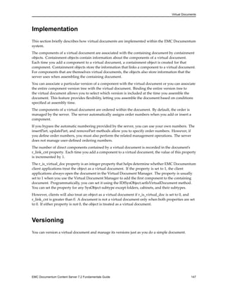Virtual Documents
Implementation
This section briefly describes how virtual documents are implemented within the EMC Documentum
system.
The components of a virtual document are associated with the containing document by containment
objects. Containment objects contain information about the components of a virtual document.
Each time you add a component to a virtual document, a containment object is created for that
component. Containment objects store the information that links a component to a virtual document.
For components that are themselves virtual documents, the objects also store information that the
server uses when assembling the containing document.
You can associate a particular version of a component with the virtual document or you can associate
the entire component version tree with the virtual document. Binding the entire version tree to
the virtual document allows you to select which version is included at the time you assemble the
document. This feature provides flexibility, letting you assemble the document based on conditions
specified at assembly time.
The components of a virtual document are ordered within the document. By default, the order is
managed by the server. The server automatically assigns order numbers when you add or insert a
component.
If you bypass the automatic numbering provided by the server, you can use your own numbers. The
insertPart, updatePart, and removePart methods allow you to specify order numbers. However, if
you define order numbers, you must also perform the related management operations. The server
does not manage user-defined ordering numbers.
The number of direct components contained by a virtual document is recorded in the document’s
r_link_cnt property. Each time you add a component to a virtual document, the value of this property
is incremented by 1.
The r_is_virtual_doc property is an integer property that helps determine whether EMC Documentum
client applications treat the object as a virtual document. If the property is set to 1, the client
applications always open the document in the Virtual Document Manager. The property is usually
set to 1 when you use the Virtual Document Manager to add the first component to the containing
document. Programmatically, you can set it using the IDfSysObject.setIsVirtualDocument method.
You can set the property for any SysObject subtype except folders, cabinets, and their subtypes.
However, clients will also treat an object as a virtual document if r_is_virtual_doc is set to 0, and
r_link_cnt is greater than 0. A document is not a virtual document only when both properties are set
to 0. If either property is not 0, the object is treated as a virtual document.
Versioning
You can version a virtual document and manage its versions just as you do a simple document.
EMC Documentum Content Server 7.2 Fundamentals Guide 147
 