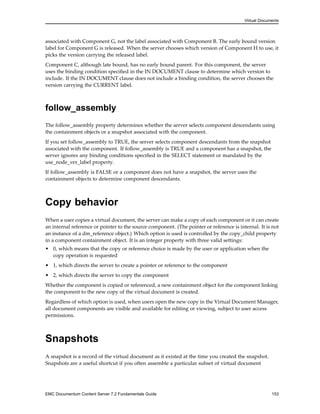 Virtual Documents
associated with Component G, not the label associated with Component B. The early bound version
label for Component G is released. When the server chooses which version of Component H to use, it
picks the version carrying the released label.
Component C, although late bound, has no early bound parent. For this component, the server
uses the binding condition specified in the IN DOCUMENT clause to determine which version to
include. If the IN DOCUMENT clause does not include a binding condition, the server chooses the
version carrying the CURRENT label.
follow_assembly
The follow_assembly property determines whether the server selects component descendants using
the containment objects or a snapshot associated with the component.
If you set follow_assembly to TRUE, the server selects component descendants from the snapshot
associated with the component. If follow_assembly is TRUE and a component has a snapshot, the
server ignores any binding conditions specified in the SELECT statement or mandated by the
use_node_ver_label property.
If follow_assembly is FALSE or a component does not have a snapshot, the server uses the
containment objects to determine component descendants.
Copy behavior
When a user copies a virtual document, the server can make a copy of each component or it can create
an internal reference or pointer to the source component. (The pointer or reference is internal. It is not
an instance of a dm_reference object.) Which option is used is controlled by the copy_child property
in a component containment object. It is an integer property with three valid settings:
• 0, which means that the copy or reference choice is made by the user or application when the
copy operation is requested
• 1, which directs the server to create a pointer or reference to the component
• 2, which directs the server to copy the component
Whether the component is copied or referenced, a new containment object for the component linking
the component to the new copy of the virtual document is created.
Regardless of which option is used, when users open the new copy in the Virtual Document Manager,
all document components are visible and available for editing or viewing, subject to user access
permissions.
Snapshots
A snapshot is a record of the virtual document as it existed at the time you created the snapshot.
Snapshots are a useful shortcut if you often assemble a particular subset of virtual document
EMC Documentum Content Server 7.2 Fundamentals Guide 153
 