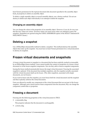 Virtual Documents
least Version permission for the topmost document (the document specified in the assembly object
book_id property) to delete an assembly object.
To delete a single assembly object or several assembly objects, use a destroy method. Do not use
destroy to delete each object individually in an attempt to delete the snapshot.
Changing an assembly object
You can change the values in the properties of an assembly object. However, if you do, be very sure
that the new values are correct. Incorrect values can cause errors when you attempt to query the
snapshot. (Snapshots are queried using the USING ASSEMBLIES option of the SELECT statement IN
DOCUMENT clause.)
Deleting a snapshot
Use a IDfSysObject.disassemble method to delete a snapshot. This method destroys the assembly
objects that make up the snapshot. You must have at least Version permission for a virtual document
to destroy its snapshot.
Frozen virtual documents and snapshots
A frozen virtual document or snapshot is a document that has been explicitly marked as immutable
by an IDfSysObject.freeze method. Users cannot modify the content or properties of a frozen virtual
document or of the frozen snapshot components. Nor can they add or remove snapshot components.
Issuing the freeze method automatically freezes the target virtual document. Freezing the associated
snapshot is optional. If the document has multiple snapshots, only the snapshot actually associated
with the virtual document itself can be frozen. (The other snapshots, associated with simple
documents, are not frozen.)
If you want to freeze only the snapshot, you must freeze both the virtual document and the snapshot
and then explicitly unfreeze the virtual document.
Users are allowed to modify any components of the virtual document that are not part of the frozen
snapshot. Although users cannot remove those components from the document, they can change the
component content files or properties.
Freezing a document
Freezing sets the following properties of the virtual document to TRUE:
• r_immutable_flag
This property indicates that the document is unchangeable.
• r_frozen_flag
EMC Documentum Content Server 7.2 Fundamentals Guide 155
 
