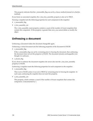 Virtual Documents
This property indicates that the r_immutable_flag was set by a freeze method (instead of a checkin
method).
If you freeze an associated snapshot, the r_has_frzn_assembly property is also set to TRUE.
Freezing a snapshot sets the following properties for each component in the snapshot:
• r_immutable_flag
• r_frzn_assembly_cnt
The r_frzn_assembly count property contains a count of the number of frozen snapshots that
contain this component. If this property is greater than zero, you cannot delete or modify the
object.
Unfreezing a document
Unfreezing a document makes the document changeable again.
Unfreezing a virtual document sets the following properties of the document to FALSE:
• r_immutable_flag
If the r_immutable_flag was set by versioning prior to freezing the document, then unfreezing
the document does not set this property to FALSE. The document remains unchangeable even
though it is unfrozen.
• r_frozen_flag
If you chose to unfreeze the document snapshot, the server also sets the r_has_frzn_assembly
property to FALSE.
Unfreezing a snapshot resets the following properties for each component in the snapshot:
• r_immutable_flag
This is set to FALSE unless it was set to TRUE by versioning prior to freezing the snapshot. In
such cases, unfreezing the snapshot does not reset this property.
• r_frzn_assembly_cnt
This property, which contains a count of the number of frozen snapshots that contain this
component, is decremented by 1.
156 EMC Documentum Content Server 7.2 Fundamentals Guide
 
