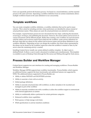 Workflows
Users can repeatedly perform the business process. It is based on a stored definition, and the essential
process is the same each time. Separating a workflow definition from its runtime instantiation allows
multiple workflows based on the same definition to run concurrently.
Template workflows
You can create a template workflow definition, a workflow definition that can be used in many
contexts. This is done by including activities whose performers are identified by aliases instead of
actual performer names. When aliases are used, the actual performers are selected at runtime.
For example, a typical business process for new documents has four steps: authoring the document,
reviewing it, revising it, and publishing the document. However, the actual authors and reviewers of
various documents will be different people. Rather than creating a new workflow for each document
with the authors and reviewers names hard-coded into the workflow, create activity definitions for
the basic steps that use aliases for the authors and reviewers names and put those definitions in one
workflow definition. Depending on how you design the workflow, the actual values represented by
the aliases can be chosen by the workflow supervisor when the workflow is started or later, by the
server when the containing activity is started.
Installing Content Server installs one system-defined workflow template. Its object name is
dmSendToList2. It allows a user to send a document to multiple users simultaneously. This template
is available to users of Desktop Client (through the File menu) and Webtop (through the Tools menu).
Process Builder and Workflow Manager
Content Server supports two user interfaces for creating and managing workflows: Process Builder
and Workflow Manager.
Workflow Manager (WFM) supports basic workflow functionality. Process Builder, which requires
an additional license, supports the basic functionality and additional features not supported by
WFM. The additional features supported in Process Builder are:
• Ability to define INITIATE and EXCEPTION activities
• Ability to associate a form with an activity.
• Global package definitions
• Ability to associate structured data with workflows, to allow metadata to be recorded and
managed as part of the workflow
• Ability to associate correlation sets with a workflow, to allow the workflow engine to communicate
with external applications at runtime
• Ability to conditionally define a performer for certain performer categories
• Enhanced workflow timer capabilities
• Work queues, to help manage work items
• XPath specifications in activity transition conditions
EMC Documentum Content Server 7.2 Fundamentals Guide 159
 