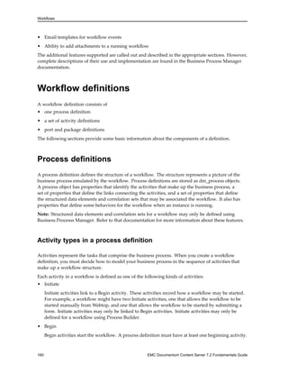 Workflows
• Email templates for workflow events
• Ability to add attachments to a running workflow
The additional features supported are called out and described in the appropriate sections. However,
complete descriptions of their use and implementation are found in the Business Process Manager
documentation.
Workflow definitions
A workflow definition consists of
• one process definition
• a set of activity definitions
• port and package definitions
The following sections provide some basic information about the components of a definition.
Process definitions
A process definition defines the structure of a workflow. The structure represents a picture of the
business process emulated by the workflow. Process definitions are stored as dm_process objects.
A process object has properties that identify the activities that make up the business process, a
set of properties that define the links connecting the activities, and a set of properties that define
the structured data elements and correlation sets that may be associated the workflow. It also has
properties that define some behaviors for the workflow when an instance is running.
Note: Structured data elements and correlation sets for a workflow may only be defined using
Business Processs Manager. Refer to that documentation for more information about these features.
Activity types in a process definition
Activities represent the tasks that comprise the business process. When you create a workflow
definition, you must decide how to model your business process in the sequence of activities that
make up a workflow structure.
Each activity in a workflow is defined as one of the following kinds of activities:
• Initiate
Initiate activities link to a Begin activity. These activities record how a workflow may be started.
For example, a workflow might have two Initiate activities, one that allows the workflow to be
started manually from Webtop, and one that allows the workflow to be started by submitting a
form. Initiate activities may only be linked to Begin activities. Initiate activities may only be
defined for a workflow using Process Builder.
• Begin
Begin activities start the workflow. A process definition must have at least one beginning activity.
160 EMC Documentum Content Server 7.2 Fundamentals Guide
 