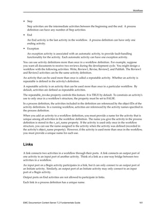 Workflows
• Step
Step activities are the intermediate activities between the beginning and the end. A process
definition can have any number of Step activities.
• End
An End activity is the last activity in the workflow. A process definition can have only one
ending activity.
• Exception
An exception activity is associated with an automatic activity, to provide fault-handling
functionality for the activity. Each automatic activity can have one exception activity.
You can use activity definitions more than once in a workflow definition. For example, suppose
you want all documents to receive two reviews during the development cycle. You might design a
workflow with the following activities: Write, Review1, Revise, Review2, and Publish. The Review1
and Review2 activities can be the same activity definition.
An activity that can be used more than once is called a repeatable activity. Whether an activity is
repeatable is defined in the activity’s definition.
A repeatable activity is an activity that can be used more than once in a particular workflow. By
default, activities are defined as repeatable activities.
The repeatable_invoke property controls this feature. It is TRUE by default. To constrain an activity’s
use to only once in a workflow’s structure, the property must be set to FALSE.
In a process definition, the activities included in the definition are referenced by the object IDs of the
activity definitions. In a running workflow, activities are referenced by the activity names specified in
the process definition.
When you add an activity to a workflow definition, you must provide a name for the activity that is
unique among all activities in the workflow definition. The name you give the activity in the process
definition is stored in the r_act_name property. If the activity is used only once in the workflow
structure, you can use the name assigned to the activity when the activity was defined (recorded in
the activity’s object_name property). However, if the activity is used more than once in the workflow,
you must provide a unique name for each use.
Links
A link connects two activities in a workflow through their ports. A link connects an output port of
one activity to an input port of another activity. Think of a link as a one-way bridge between two
activities in a workflow.
An input port on a Begin activity participates in a link, but it can only connect to an output port of
an Initiate activity. Similarly, an output port of an Initiate activity may only connect to an input
port of a Begin activity.
Output ports on End activities are not allowed to participate in links.
Each link in a process definition has a unique name.
EMC Documentum Content Server 7.2 Fundamentals Guide 161
 