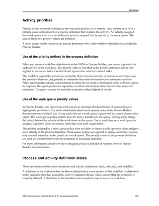 Workflows
Activity priorities
Priority values are used to designate the execution priority of an activity. Any activity may have a
priority value defined for it in a process definition that contains the activity. An activity assigned
to a work queue may have an additional priority assigned that is specific to the work queue. The
uses of these two priority values are different.
A work queue can be chosen as an activity performer only if the workflow definition was created in
Process Builder.
Use of the priority defined in the process definition
When you create a workflow definition in either WFM or Process Builder, you can set a priority for
each activity in the workflow. The priority value is recorded in the process definition and is only
applied to automatic tasks. Content Server ignores the value for manual tasks.
The workflow agent (the internal server facility that controls execution of automatic activities) uses
the priority values in r_act_priority to determine the order of execution for automatic activities.
When an automatic activity is instantiated, Content Server sends a notification to the workflow agent.
In response, the agent queries the repository to obtain information about the activities ready for
execution. The query returns the activities in priority order, highest to lowest.
Use of the work queue priority values
In Process Builder, you can set up work queues to automate the distribution of manual tasks to
appropriate performers. For more information about work queues, refer to the Process Builder
documentation or online Help. Every work item on a work queue is governed by a work queue policy
object. The work queue policy defines how the item is handled on the queue. Among other things,
the policy defines the priority of the work items on the queue. Every work item on a work queue is
assigned a priority value at runtime, when the work item is generated.
The priority assigned by a work queue policy does not affect or interact with a priority value assigned
to an activity in the process definition. Work queue policies are applied to manual activities, because
only manual activities can be placed on a work queue. The priority values in the process definition
are used by Content Server only for execution of automatic activities.
For more information about how the workqueue policy is handled at runtime, refer to Process
Builder documentation.
Process and activity definition states
There are three possible states for process and activity definitions: draft, validated, and installed.
A definition in the draft state has not been validated since it was created or last modified. A definition
in the validated state has passed the server’s validation checks, which ensure that the definition is
correctly defined. A definition in the installed state is ready for use in an active workflow.
EMC Documentum Content Server 7.2 Fundamentals Guide 163
 