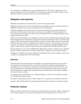 Workflows
You cannot start a workflow from a process definition that is in the draft or validated state. The
process definition must be in the installed state. Similarly, you cannot successfully install a process
definition unless the activities it references are in the installed state.
Delegation and extension
Delegation and extension are features that you can set for manual activities.
Delegation allows the server or the activity performer to delegate the work to another performer. If
delegation is allowed, it can occur automatically or be forced manually.
Automatic delegation occurs when the server checks the availability of an activity performer or
performers and determines that the person or persons is not available. When this happens, the
server automatically delegates the work to the user identified in the user_delegation property of the
original performer user object.
If there is no user identified in user_delegation or that user is not available, automatic delegation fails.
When delegation fails, Content Server reassigns the work item based on the value in the control_flag
property of the activity object that generated the work item. If control_flag is set to 0 and automatic
delegation fails, the work item is assigned to the workflow supervisor. If control_flag is set to 1, the
work item is reassigned to the original performer. The server does not attempt to delegate the task
again. In either case, the workflow supervisor receives a DM_EVENT_WI_DELEGATE_F event.
Manual delegation occurs when an IDfWorkitem.delegateTask method is explicitly issued. Typically,
only the work item performer, the workflow supervisor, or a superuser can execute the method.
If delegation is disallowed, automatic delegation is prohibited. However, the workflow supervisor or
a superuser can delegate the work item manually.
Extension
Extension allows the activity performer to identify a second performer for the activity after he or
she completes the activity the first time. If extension is allowed, when the original performers
complete activity work items, they can identify a second round of performers for the activity. The
server will generate new work items for the second round of performers. Only after the second
round of performers completes the work does the server evaluate the activity transition condition
and move to the next activity.
A work item can be extended only once. Programmatically, a work item is extended by execution
of an IDfWorkitem.repeat method.
If extension is disallowed, only the workflow supervisor or a superuser can extend the work item.
Activities with multiple performers performing sequentially (user category 9), cannot be extended.
Performer choices
When you define a performer for an activity, you must first choose a performer category. Depending
on the chosen category, you may also be required to identify the performer also. If so, you can
164 EMC Documentum Content Server 7.2 Fundamentals Guide
 