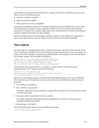Workflows
either define the actual performer at that time or configure the activity to allow the performer to be
chosen at one of the following times:
• When the workflow is started
• When the activity is started
• When a previous activity is completed
If you choose to define the performer during the design phase, Process Builder allows you to either
name the performer directly for many categories or define a series of conditions and associated
performers. At runtime, the workflow engine determines which condition is satisfied and selects the
performer defined as the choice for that condition.
There are multiple options when choosing a performer category. Some options are supported for
both manual and automatic activities. Others are only valid choices for manual activities.
Task subjects
The task subject is a message that provides a work item performer with information about the work
item. The message is defined in the activity definition, using references to one or more properties. At
runtime, the actual message is constructed by substituting the actual property values into the string.
For example, suppose the task subject is defined as:
Please work on the {dmi_queue_item.task_name} task
(from activity number {dmi_queue_item.r_act_seqno})
of the workflow {dmi_workflow.object_name}.
The attached package is {dmi_package_r_package_name}.
Assuming that task_name is Review, r_act_seqno is 2, object_name is Engr Proposal, and
r_package_name is First Draft, at runtime the user sees:
Please work on the Review task
(from activity number 2) of the workflow Engr Proposal.
The attached package is First Draft.
The text of a task subject message is recorded in the task_subject property of the activity definition.
The text can be up to 255 characters and can contain references to the following object types and
properties:
• dm_workflow, any property
• dmi_workitem, any property
At runtime, references to dmi_workitem are interpreted as references to the work item associated
with the current task.
• dmi_queue_item, any property except task_subject
At runtime, references to dmi_queue_item are interpreted as references to the queue item
associated with the current task.
• dmi_package, any property
The format of the object type and property references must be:
{object_type_name.property_name}
EMC Documentum Content Server 7.2 Fundamentals Guide 165
 