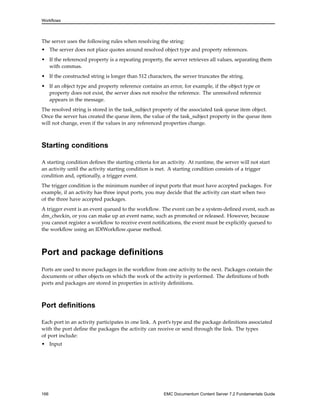 Workflows
The server uses the following rules when resolving the string:
• The server does not place quotes around resolved object type and property references.
• If the referenced property is a repeating property, the server retrieves all values, separating them
with commas.
• If the constructed string is longer than 512 characters, the server truncates the string.
• If an object type and property reference contains an error, for example, if the object type or
property does not exist, the server does not resolve the reference. The unresolved reference
appears in the message.
The resolved string is stored in the task_subject property of the associated task queue item object.
Once the server has created the queue item, the value of the task_subject property in the queue item
will not change, even if the values in any referenced properties change.
Starting conditions
A starting condition defines the starting criteria for an activity. At runtime, the server will not start
an activity until the activity starting condition is met. A starting condition consists of a trigger
condition and, optionally, a trigger event.
The trigger condition is the minimum number of input ports that must have accepted packages. For
example, if an activity has three input ports, you may decide that the activity can start when two
of the three have accepted packages.
A trigger event is an event queued to the workflow. The event can be a system-defined event, such as
dm_checkin, or you can make up an event name, such as promoted or released. However, because
you cannot register a workflow to receive event notifications, the event must be explicitly queued to
the workflow using an IDfWorkflow.queue method.
Port and package definitions
Ports are used to move packages in the workflow from one activity to the next. Packages contain the
documents or other objects on which the work of the activity is performed. The definitions of both
ports and packages are stored in properties in activity definitions.
Port definitions
Each port in an activity participates in one link. A port’s type and the package definitions associated
with the port define the packages the activity can receive or send through the link. The types
of port include:
• Input
166 EMC Documentum Content Server 7.2 Fundamentals Guide
 