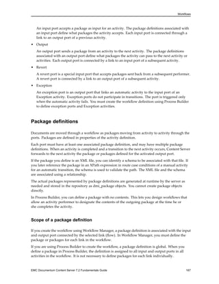 Workflows
An input port accepts a package as input for an activity. The package definitions associated with
an input port define what packages the activity accepts. Each input port is connected through a
link to an output port of a previous activity.
• Output
An output port sends a package from an activity to the next activity. The package definitions
associated with an output port define what packages the activity can pass to the next activity or
activities. Each output port is connected by a link to an input port of a subsequent activity.
• Revert
A revert port is a special input port that accepts packages sent back from a subsequent performer.
A revert port is connected by a link to an output port of a subsequent activity.
• Exception
An exception port is an output port that links an automatic activity to the input port of an
Exception activity. Exception ports do not participate in transitions. The port is triggered only
when the automatic activity fails. You must create the workflow definition using Process Builder
to define exception ports and Exception activities.
Package definitions
Documents are moved through a workflow as packages moving from activity to activity through the
ports. Packages are defined in properties of the activity definition.
Each port must have at least one associated package definition, and may have multiple package
definitions. When an activity is completed and a transition to the next activity occurs, Content Server
forwards to the next activity the package or packages defined for the activated output port.
If the package you define is an XML file, you can identify a schema to be associated with that file. If
you later reference the package in an XPath expression in route case conditions of a manual activity
for an automatic transition, the schema is used to validate the path. The XML file and the schema
are associated using a relationship.
The actual packages represented by package definitions are generated at runtime by the server as
needed and stored in the repository as dmi_package objects. You cannot create package objects
directly.
In Process Builder, you can define a package with no contents. This lets you design workflows that
allow an activity performer to designate the contents of the outgoing package at the time he or
she completes the activity.
Scope of a package definition
If you create the workflow using Workflow Manager, a package definition is associated with the input
and output port connected by the selected link (flow). In Workflow Manager, you must define the
package or packages for each link in the workflow.
If you are using Process Builder to create the workflow, a package definition is global. When you
define a package in Process Builder, the definition is assigned to all input and output ports in all
activities in the workflow. It is not necessary to define packages for each link individually.
EMC Documentum Content Server 7.2 Fundamentals Guide 167
 