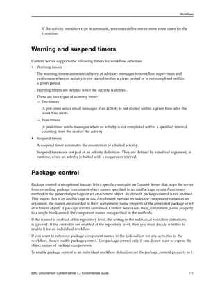 Workflows
If the activity transition type is automatic, you must define one or more route cases for the
transition.
Warning and suspend timers
Content Server supports the following timers for workflow activities:
• Warning timers
The warning timers automate delivery of advisory messages to workflow supervisors and
performers when an activity is not started within a given period or is not completed within
a given period.
Warning timers are defined when the activity is defined.
There are two types of warning timer:
— Pre-timers
A pre-timer sends email messages if an activity is not started within a given time after the
workflow starts.
— Post-timers
A post-timer sends messages when an activity is not completed within a specified interval,
counting from the start of the activity.
• Suspend timers
A suspend timer automates the resumption of a halted activity.
Suspend timers are not part of an activity definition. They are defined by a method argument, at
runtime, when an activity is halted with a suspension interval.
Package control
Package control is an optional feature. It is a specific constraint on Content Server that stops the server
from recording package component object names specified in an addPackage or addAttachment
method in the generated package or wf attachment object. By default, package control is not enabled.
This means that if an addPackage or addAttachment method includes the component names as an
argument, the names are recorded in the r_component_name property of the generated package or wf
attachment object. If package control is enabled, Content Server sets the r_component_name property
to a single blank even if the component names are specified in the methods.
If the control is enabled at the repository level, the setting in the individual workflow definitions
is ignored. If the control is not enabled at the repository level, then you must decide whether to
enable it for an individual workflow.
If you want to reference package component names in the task subject for any activities in the
workflow, do not enable package control. Use package control only if you do not want to expose the
object names of package components.
To enable package control in an individual workflow definition, set the package_control property to 1.
EMC Documentum Content Server 7.2 Fundamentals Guide 171
 