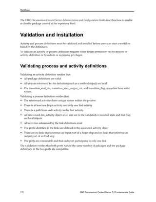 Workflows
The EMC Documentum Content Server Administration and Configuration Guide describes how to enable
or disable package control at the repository level.
Validation and installation
Activity and process definitions must be validated and installed before users can start a workflow
based on the definitions.
To validate an activity or process definition requires either Relate permission on the process or
activity definition or Sysadmin or superuser privileges.
Validating process and activity definitions
Validating an activity definition verifies that:
• All package definitions are valid
• All objects referenced by the definition (such as a method object) are local
• The transition_eval_cnt, transition_max_output_cnt, and transition_flag properties have valid
values.
Validating a process definition verifies that:
• The referenced activities have unique names within the process
• There is at least one Begin activity and only one End activity
• There is a path from each activity to the End activity
• All referenced dm_activity objects exist and are in the validated or installed state and that they
are local objects
• All activities referenced by the link definitions exist
• The ports identified in the links are defined in the associated activity object
• There are no links that reference an input port of a Begin step and no links that reference an
output port of an End step
• The ports are connectable and that each port participates in only one link
The validation verifies that both ports handle the same number of pakcages and the package
definitions in the two ports are compatible.
172 EMC Documentum Content Server 7.2 Fundamentals Guide
 