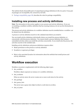 Workflows
The method checks all possible pairs of output/input package definitions in the two ports. If any pair
of packages are incompatible, the connectivity test fails.
• Package compatibility, page 168, describes the rules for package compatibility.
Installing new process and activity definitions
Note: The information in this section applies to new process and activity definitions. If you are
re-installing a modified workflow definition that has running instances, do not use the information in
this section.
The process and activity definitions of a workflow definition must be installed before a workflow can
be started from the definition.
A process or activity definition must be in the validated state before you install it.
You can install activity definitions individually, before you install the process definition, or
concurrently with the process definition. You cannot install a process definition that contains
uninstalled activities unless you install the activities concurrently. If you install only the process, the
activities must be in the installed state.
Installing activity definitions and process definitions requires either:
• Relate permission on the process or activity definition
• Sysadmin or superuser privileges
• Refer to the associated Javadocs for information about the methods that install process and
activity definitions.
Workflow execution
Workflow execution is implemented with the following object types:
• dm_workflow
Workflow objects represent an instance of a workflow definition.
• dmi_workitem
When an activity starts, the server creates one or more work items for the activity.
• dmi_package
• dmi_queue_item
The server uses a queue item object to direct a work item to an inbox.
• dmi_wf_timer
EMC Documentum Content Server 7.2 Fundamentals Guide 173
 